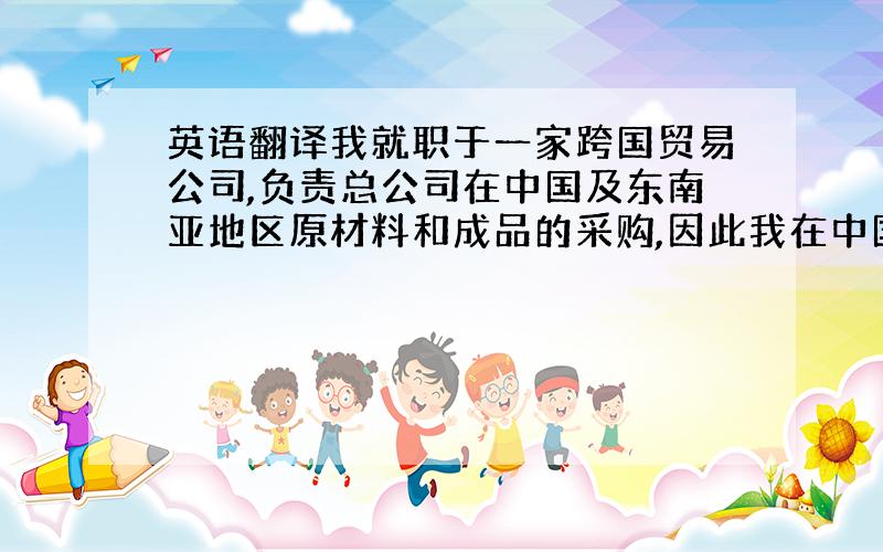 英语翻译我就职于一家跨国贸易公司,负责总公司在中国及东南亚地区原材料和成品的采购,因此我在中国有非常广泛的人脉及大量的工