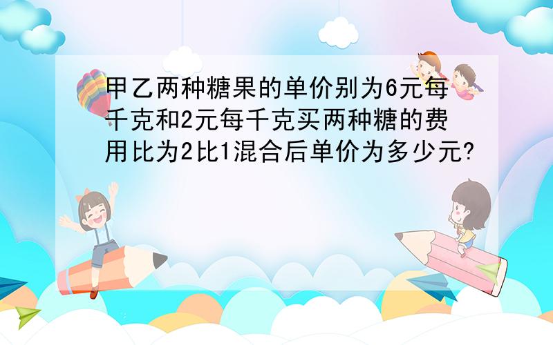 甲乙两种糖果的单价别为6元每千克和2元每千克买两种糖的费用比为2比1混合后单价为多少元?