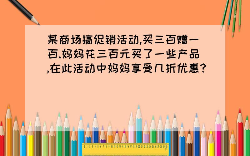 某商场搞促销活动,买三百赠一百.妈妈花三百元买了一些产品,在此活动中妈妈享受几折优惠?