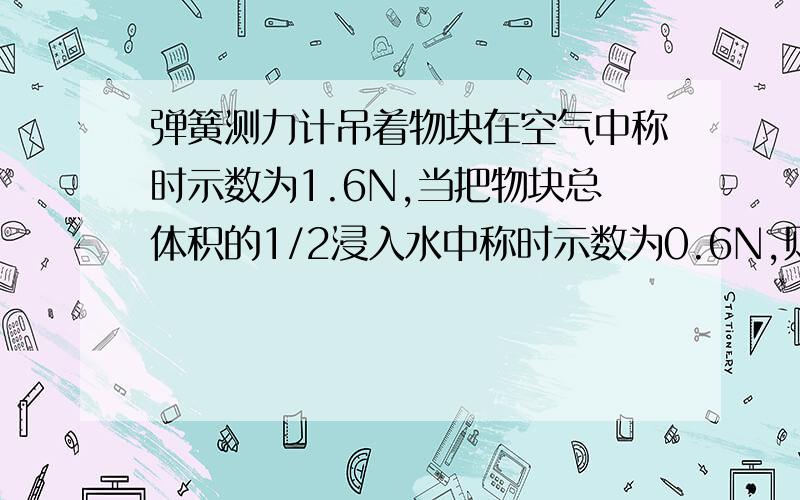 弹簧测力计吊着物块在空气中称时示数为1.6N,当把物块总体积的1/2浸入水中称时示数为0.6N,则物体受到的浮