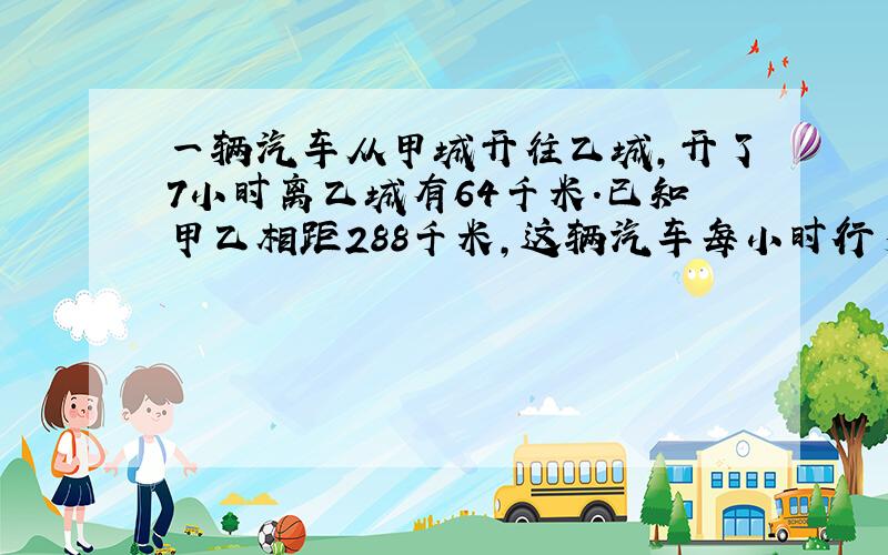 一辆汽车从甲城开往乙城,开了7小时离乙城有64千米.已知甲乙相距288千米,这辆汽车每小时行多少千米?