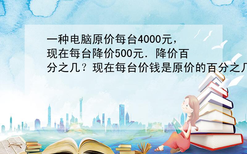 一种电脑原价每台4000元，现在每台降价500元．降价百分之几？现在每台价钱是原价的百分之几？