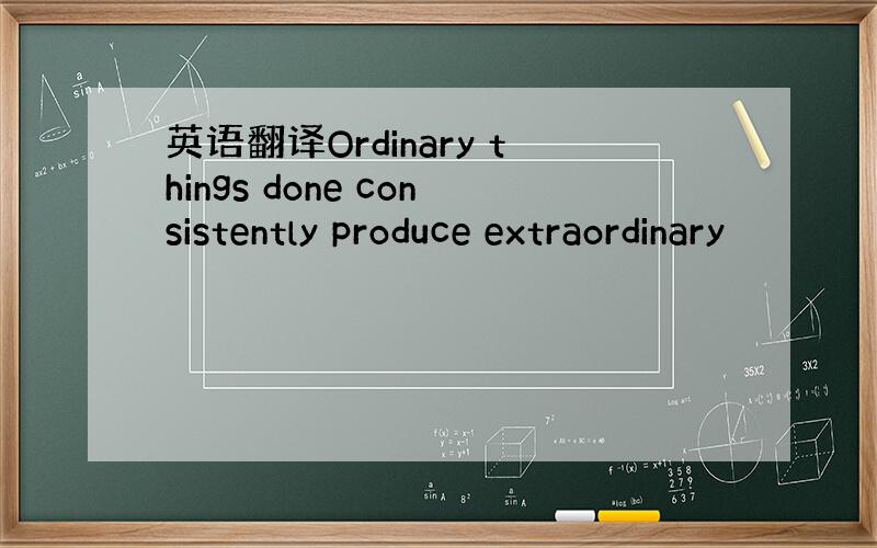 英语翻译Ordinary things done consistently produce extraordinary