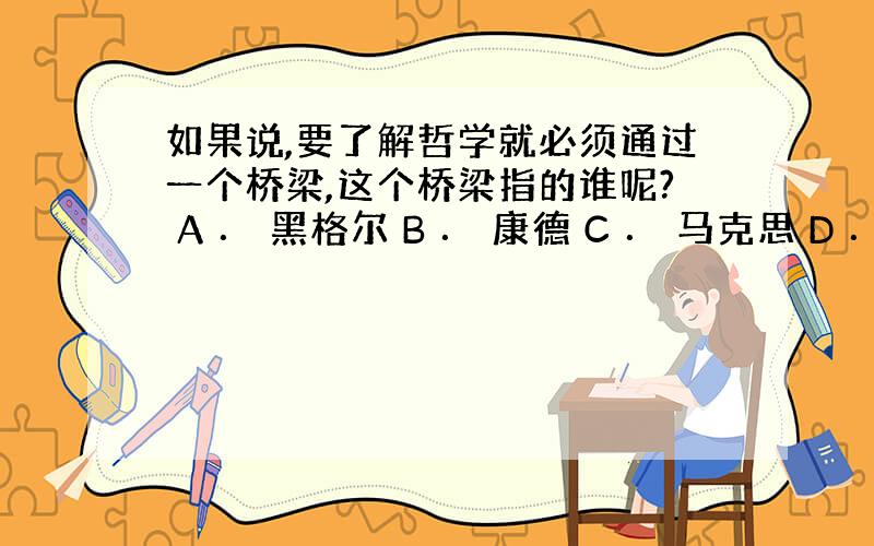 如果说,要了解哲学就必须通过一个桥梁,这个桥梁指的谁呢? A ． 黑格尔 B ． 康德 C ． 马克思 D ． 海德