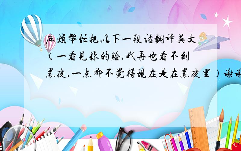 麻烦帮忙把以下一段话翻译英文（一看见你的脸,我再也看不到黑夜,一点都不觉得现在是在黑夜里）谢谢!