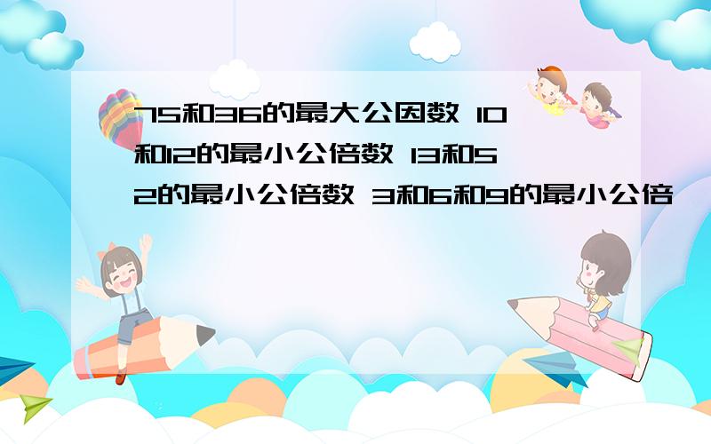 75和36的最大公因数 10和12的最小公倍数 13和52的最小公倍数 3和6和9的最小公倍