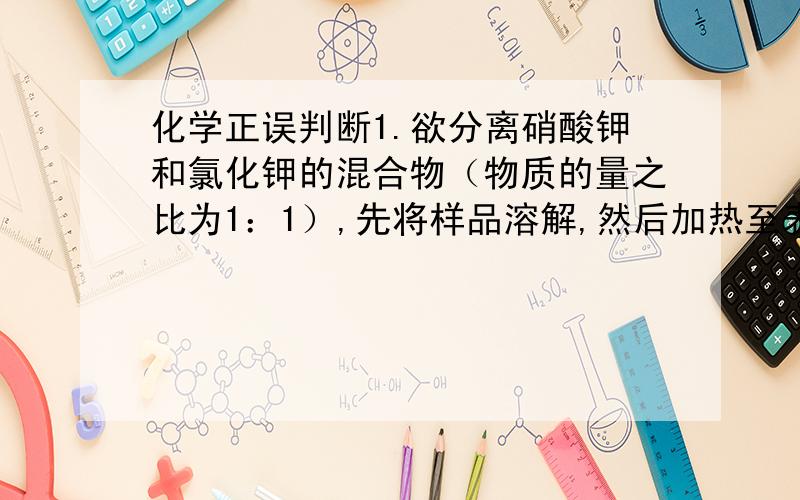 化学正误判断1.欲分离硝酸钾和氯化钾的混合物（物质的量之比为1：1）,先将样品溶解,然后加热至表面出现晶膜后冷却,过滤得