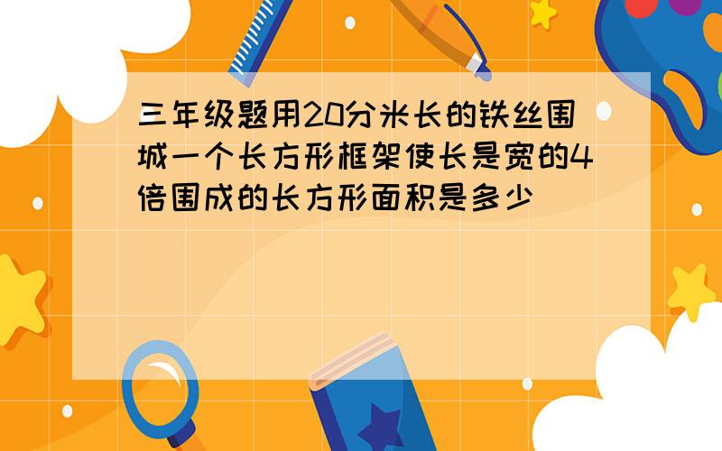 三年级题用20分米长的铁丝围城一个长方形框架使长是宽的4倍围成的长方形面积是多少