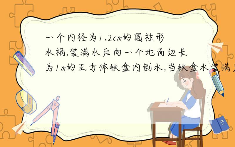 一个内径为1.2cm的圆柱形水桶,装满水后向一个地面边长为1m的正方体铁盒内倒水,当铁盒水装满后,水桶下降