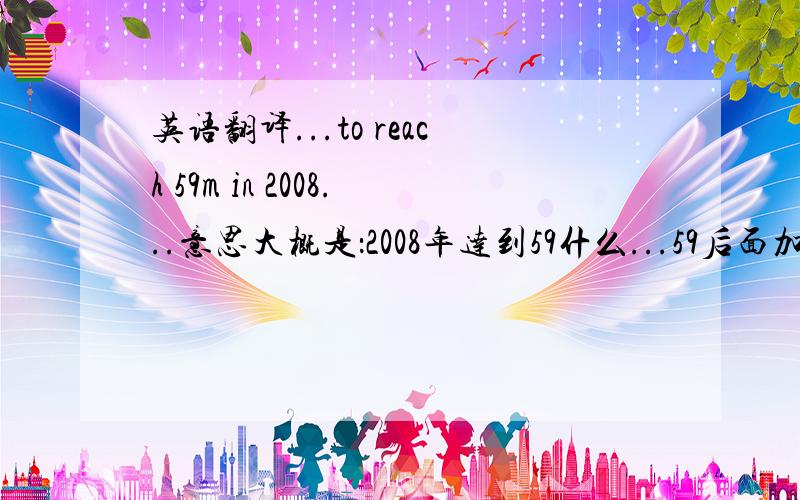 英语翻译...to reach 59m in 2008...意思大概是：2008年达到59什么...59后面加个m表示多