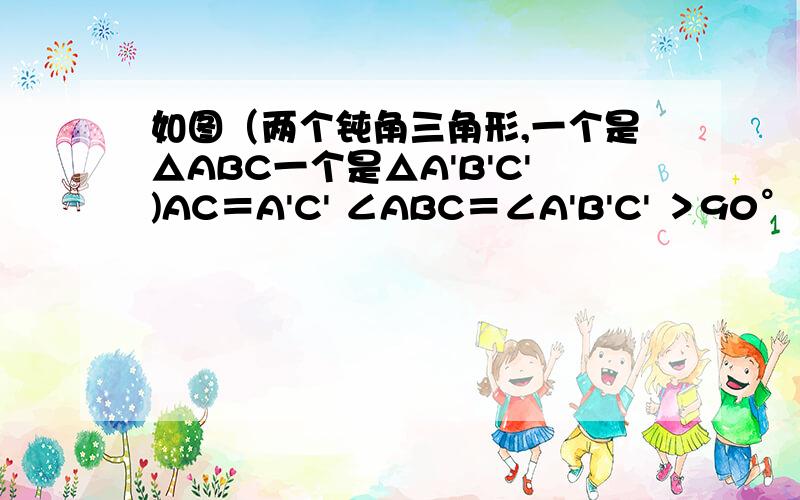 如图（两个钝角三角形,一个是△ABC一个是△A'B'C')AC＝A'C' ∠ABC＝∠A'B'C' ＞90° BC=B'