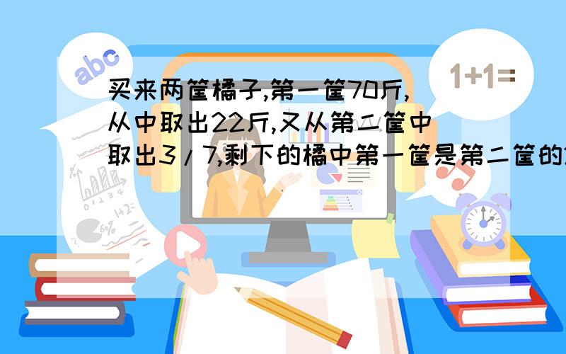 买来两筐橘子,第一筐70斤,从中取出22斤,又从第二筐中取出3/7,剩下的橘中第一筐是第二筐的2倍,原来第二筐有橘多少斤