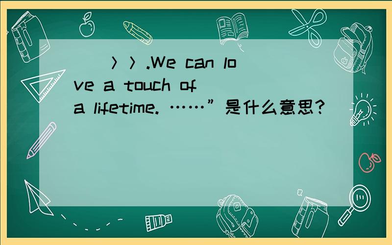 __＞＞.We can love a touch of a lifetime. ……”是什么意思?