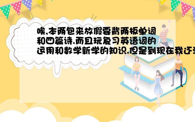 唉,本两包来放假要背两板单词和四篇诗.而且玩复习英语词的运用和数学新学的知识.但是到现在我还没有开始我的工作,明天就要上