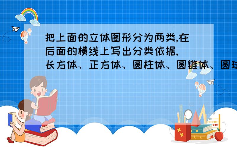 把上面的立体图形分为两类,在后面的横线上写出分类依据. 长方体、正方体、圆柱体、圆锥体、圆球