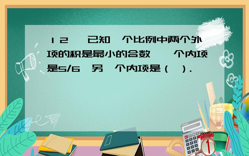 １２、 已知一个比例中两个外项的积是最小的合数,一个内项是5/6,另一个内项是（ ）.