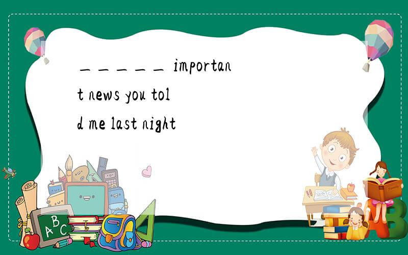 _____ important news you told me last night