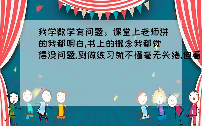 我学数学有问题；课堂上老师讲的我都明白,书上的概念我都觉得没问题.到做练习就不懂毫无头绪,但看了答案又明白.我这是什么问