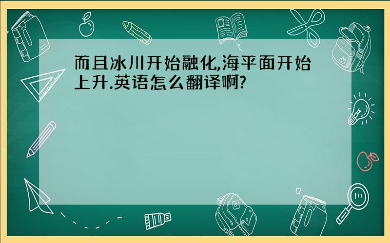 而且冰川开始融化,海平面开始上升.英语怎么翻译啊?