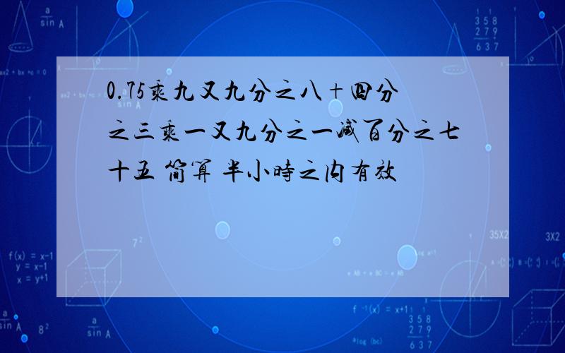 0.75乘九又九分之八+四分之三乘一又九分之一减百分之七十五 简算 半小时之内有效