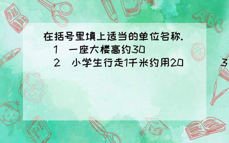 在括号里填上适当的单位名称.（1）一座大楼高约30（） （2）小学生行走1千米约用20（） （3）一个大苹果