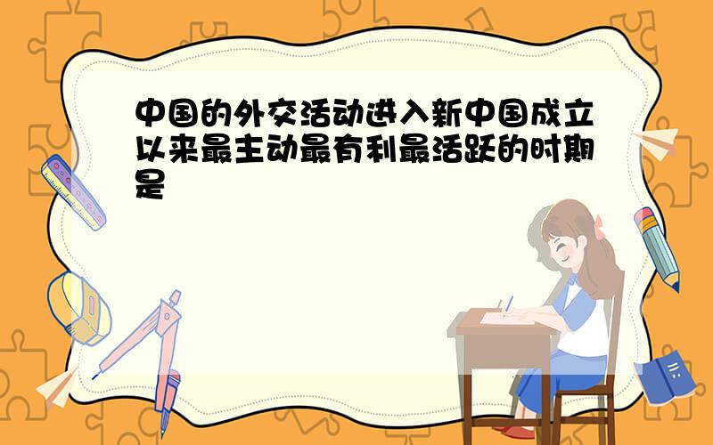 中国的外交活动进入新中国成立以来最主动最有利最活跃的时期是