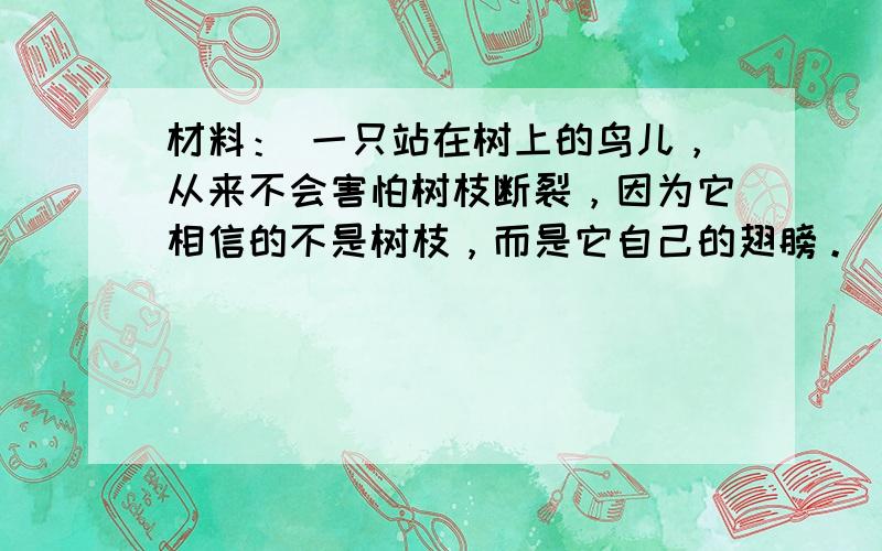 材料： 一只站在树上的鸟儿，从来不会害怕树枝断裂，因为它相信的不是树枝，而是它自己的翅膀。 根据材料写一篇800字议论文