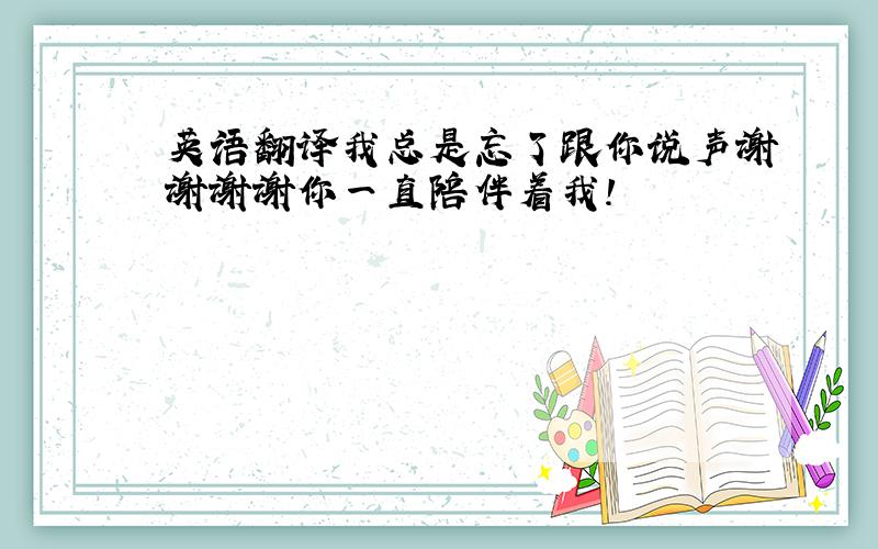 英语翻译我总是忘了跟你说声谢谢谢谢你一直陪伴着我!