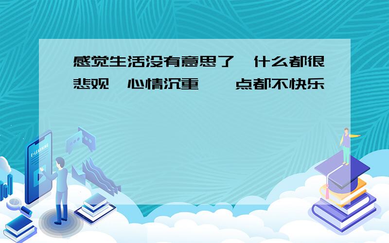 感觉生活没有意思了,什么都很悲观,心情沉重,一点都不快乐