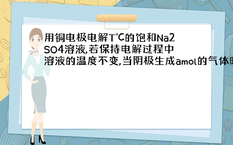 用铜电极电解T℃的饱和Na2SO4溶液,若保持电解过程中溶液的温度不变,当阴极生成amol的气体时,溶液中析出bgNa2