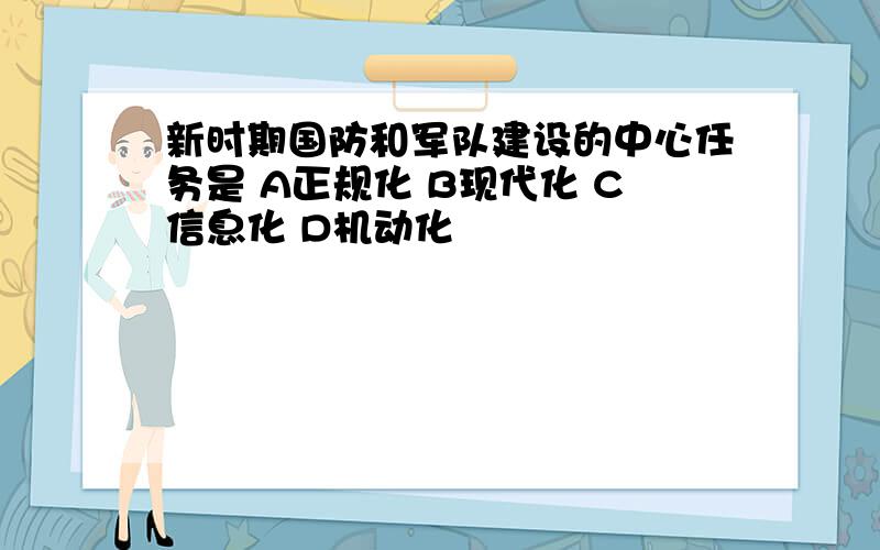 新时期国防和军队建设的中心任务是 A正规化 B现代化 C信息化 D机动化