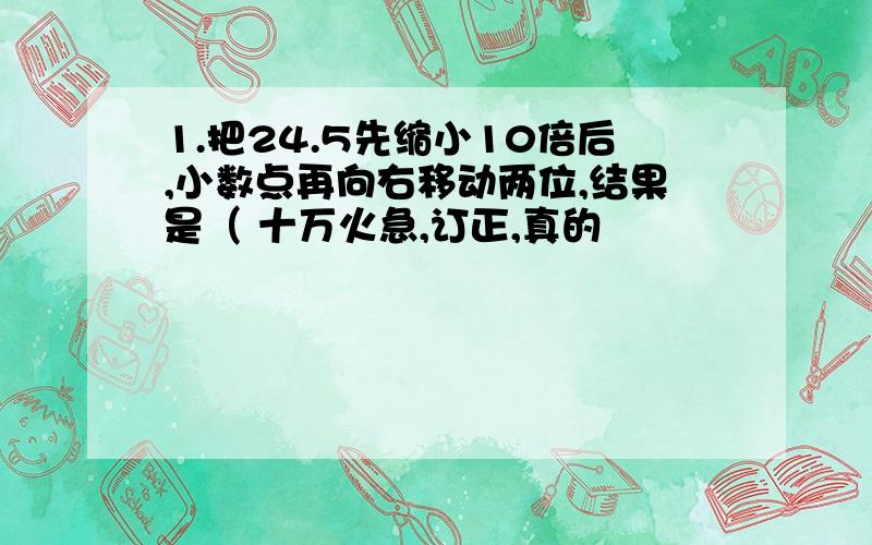 1.把24.5先缩小10倍后,小数点再向右移动两位,结果是（ 十万火急,订正,真的