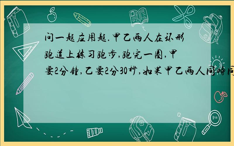 问一题应用题.甲乙两人在环形跑道上练习跑步,跑完一圈,甲要2分钟,乙要2分30秒,如果甲乙两人同时同地,朝同方向跑步,那