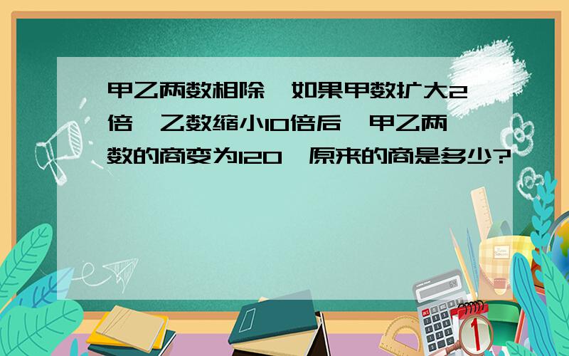 甲乙两数相除,如果甲数扩大2倍,乙数缩小10倍后,甲乙两数的商变为120,原来的商是多少?