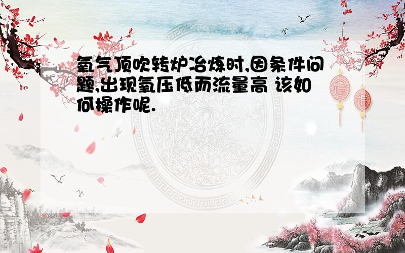 氧气顶吹转炉冶炼时,因条件问题,出现氧压低而流量高 该如何操作呢.