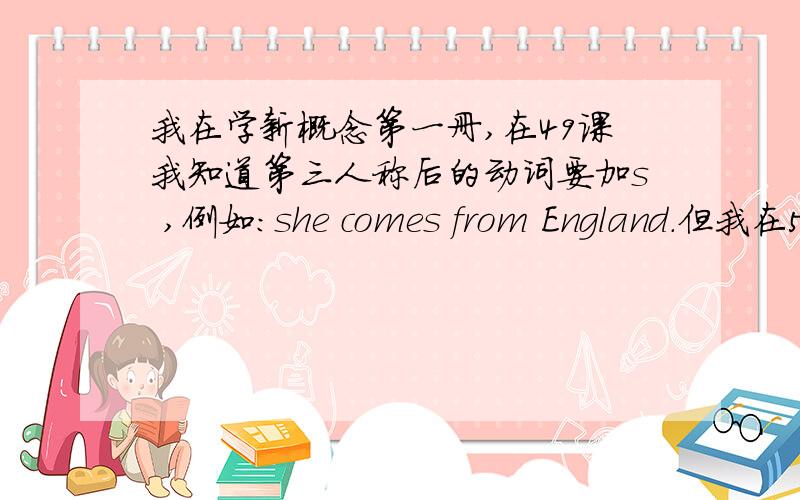 我在学新概念第一册,在49课我知道第三人称后的动词要加s ,例如：she comes from England.但我在5