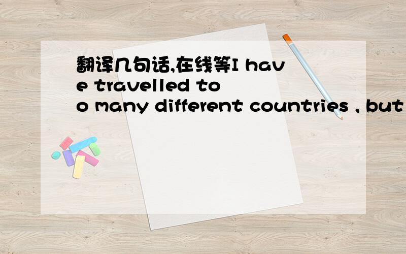 翻译几句话,在线等I have travelled too many different countries , but