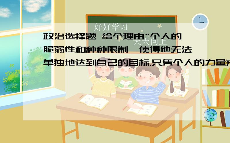 政治选择题 给个理由“个人的脆弱性和种种限制,使得他无法单独地达到自己的目标.只凭个人的力量来应付自己的问题,他必然无法