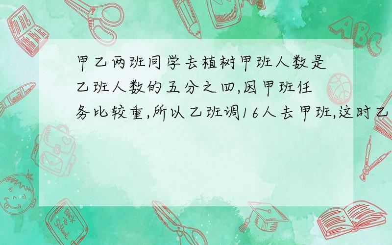 甲乙两班同学去植树甲班人数是乙班人数的五分之四,因甲班任务比较重,所以乙班调16人去甲班,这时乙班是