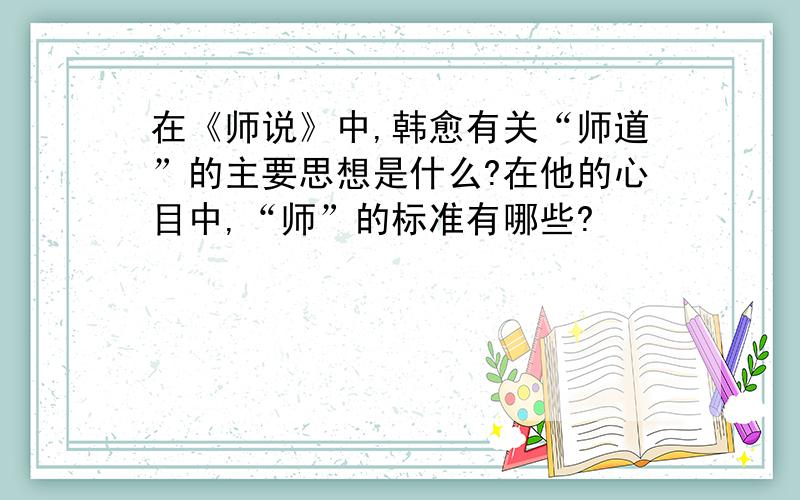 在《师说》中,韩愈有关“师道”的主要思想是什么?在他的心目中,“师”的标准有哪些?