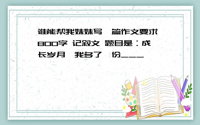 谁能帮我妹妹写一篇作文要求 800字 记叙文 题目是：成长岁月,我多了一份___