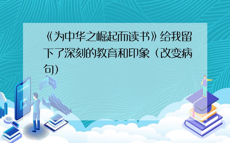 《为中华之崛起而读书》给我留下了深刻的教育和印象（改变病句）