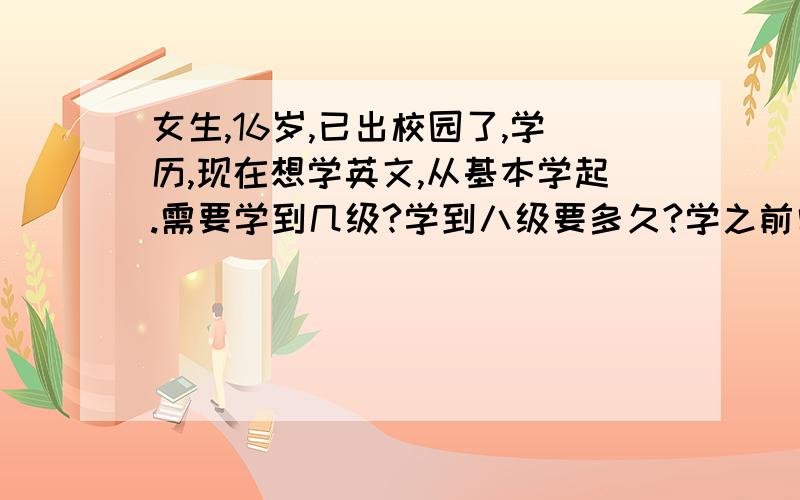 女生,16岁,已出校园了,学历,现在想学英文,从基本学起.需要学到几级?学到八级要多久?学之前需要准备什么?希望各位能回