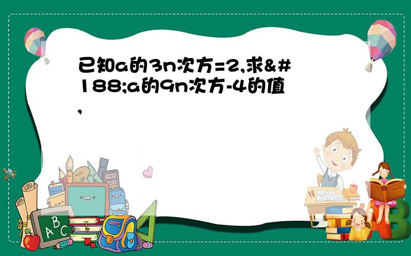 已知a的3n次方=2,求¼a的9n次方-4的值,