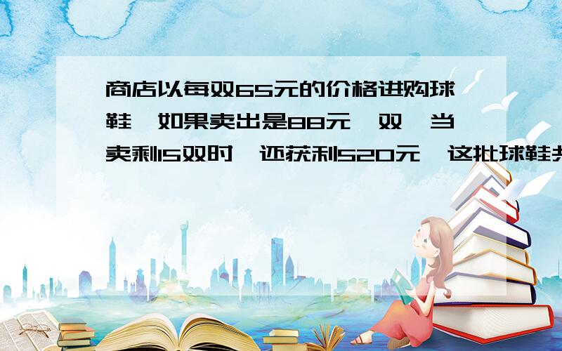 商店以每双65元的价格进购球鞋,如果卖出是88元一双,当卖剩15双时,还获利520元,这批球鞋共有几双?