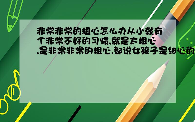 非常非常的粗心怎么办从小就有个非常不好的习惯,就是太粗心,是非常非常的粗心,都说女孩子是细心的,可我怎么就那么粗心呢,怎