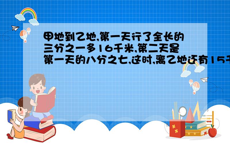 甲地到乙地,第一天行了全长的三分之一多16千米,第二天是第一天的八分之七,这时,离乙地还有15千米,第一天行多少千米