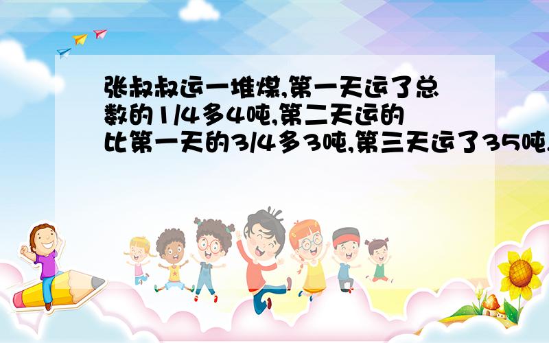 张叔叔运一堆煤,第一天运了总数的1/4多4吨,第二天运的比第一天的3/4多3吨,第三天运了35吨,正好运完.