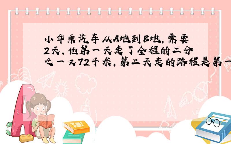 小华乘汽车从A地到B地,需要2天,他第一天走了全程的二分之一又72千米,第二天走的路程是第一天的3分之一