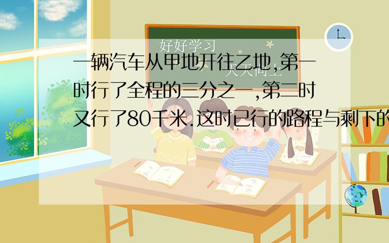 一辆汽车从甲地开往乙地,第一时行了全程的三分之一,第二时又行了80千米.这时已行的路程与剩下的路程比是